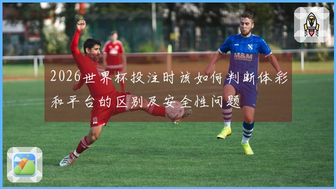 2026世界杯投注时该如何判断体彩和平台的区别及安全性问题