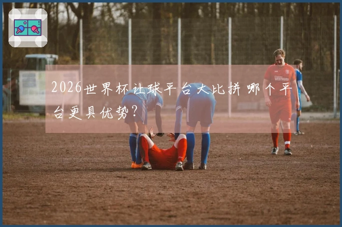 2026世界杯让球平台大比拼 哪个平台更具优势？