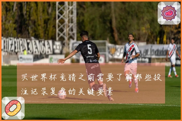 买世界杯竞猜之前需要了解哪些投注记录复盘的关键要素
