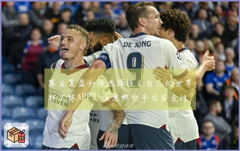 赛后复盘如何选择适合自己的世界杯买球APP？注意哪些平台安全性？