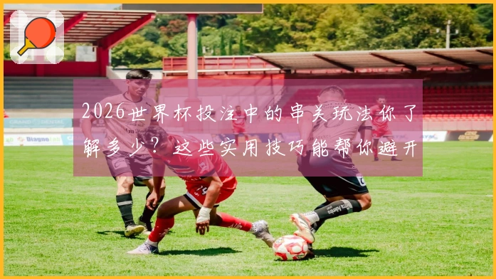 2026世界杯投注中的串关玩法你了解多少？这些实用技巧能帮你避开雷区