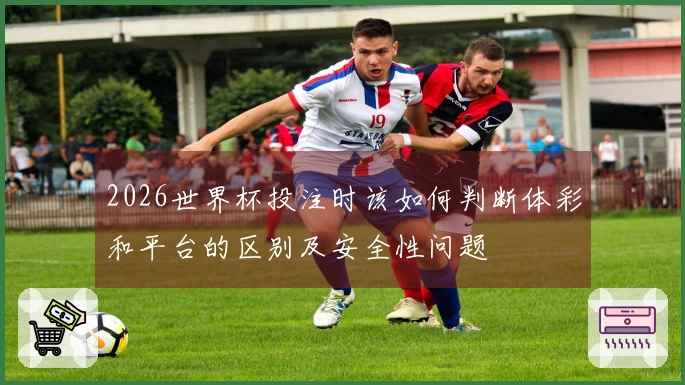 2026世界杯投注时该如何判断体彩和平台的区别及安全性问题